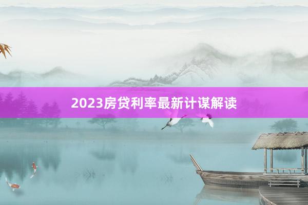 2023房贷利率最新计谋解读